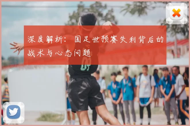深度解析:国足世预赛失利背后的战术与心态问题
