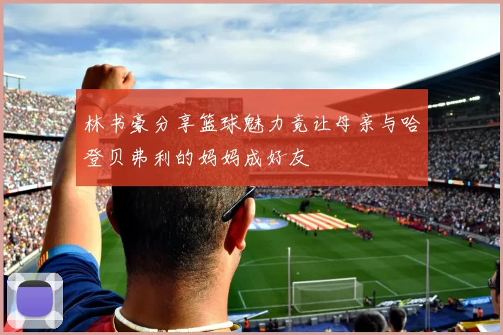 林书豪分享篮球魅力竟让母亲与哈登贝弗利的妈妈成好友