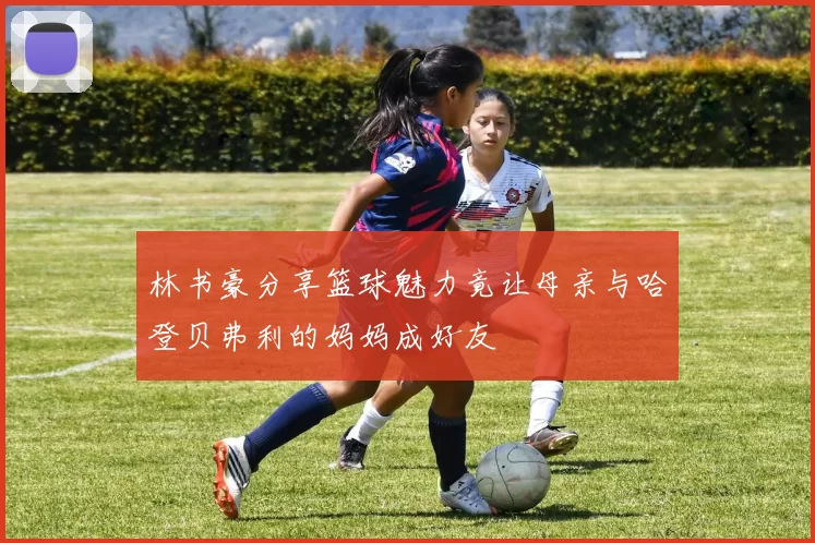 林书豪分享篮球魅力竟让母亲与哈登贝弗利的妈妈成好友