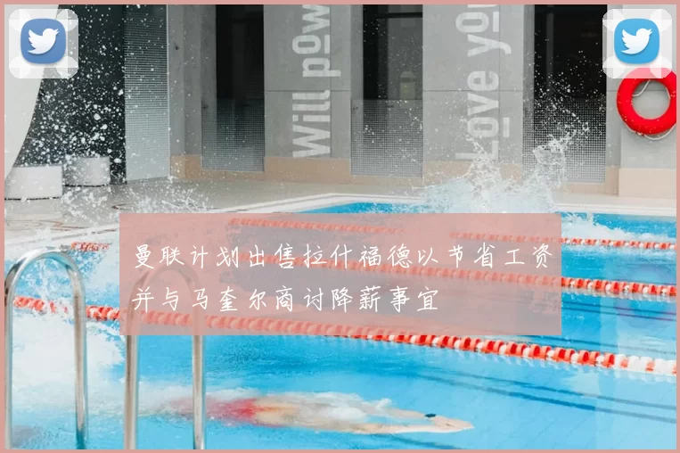 曼联计划出售拉什福德以节省工资并与马奎尔商讨降薪事宜