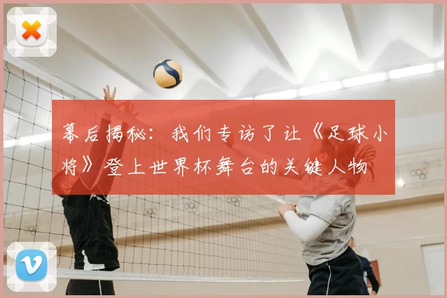 幕后揭秘：我们专访了让《足球小将》登上世界杯舞台的关键人物