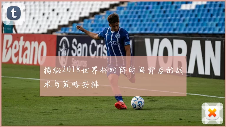 揭秘2018世界杯对阵时间背后的战术与策略安排