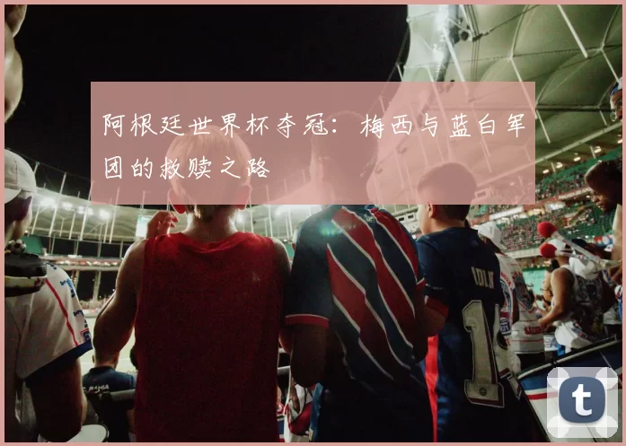 阿根廷世界杯夺冠：梅西与蓝白军团的救赎之路