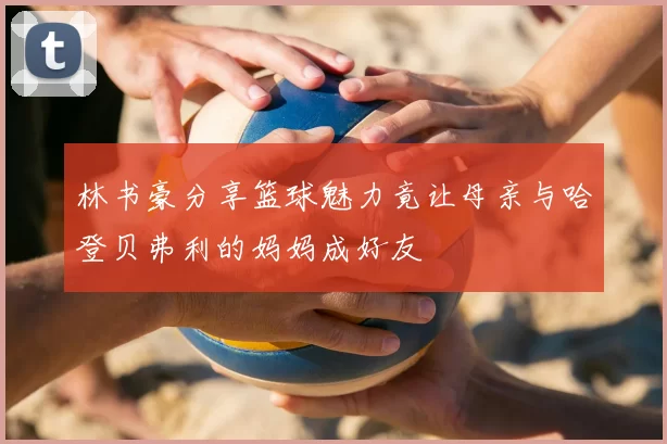 林书豪分享篮球魅力竟让母亲与哈登贝弗利的妈妈成好友