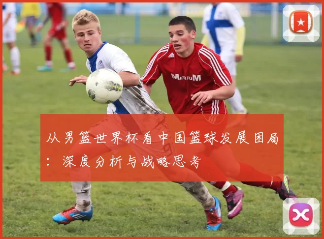 从男篮世界杯看中国篮球发展困局:深度分析与战略思考