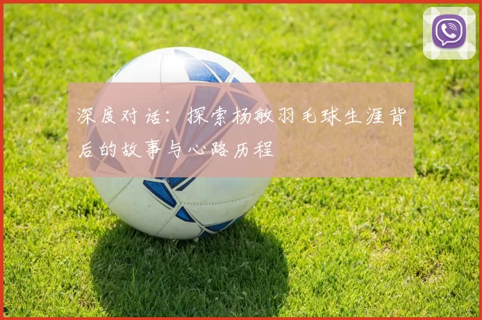 深度对话:探索杨敏羽毛球生涯背后的故事与心路历程