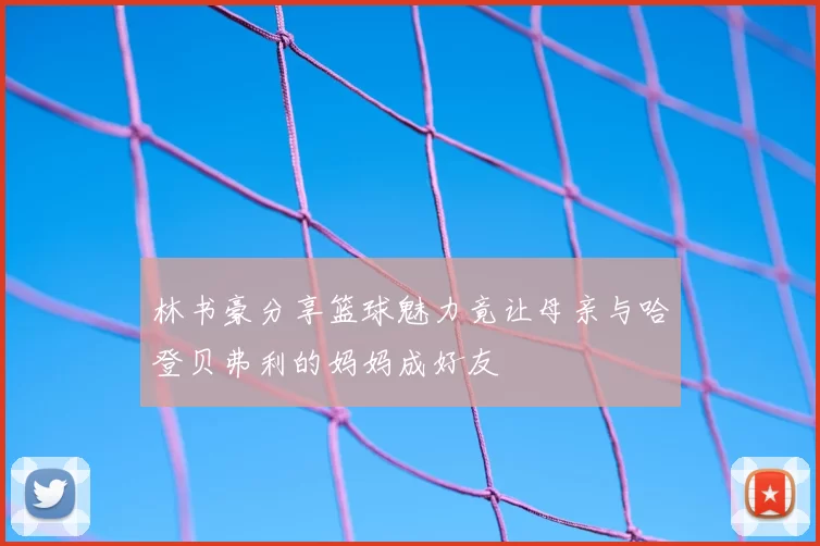 林书豪分享篮球魅力竟让母亲与哈登贝弗利的妈妈成好友