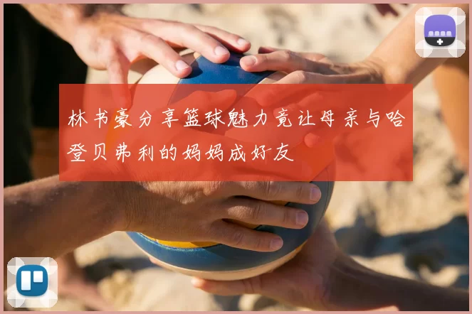林书豪分享篮球魅力竟让母亲与哈登贝弗利的妈妈成好友