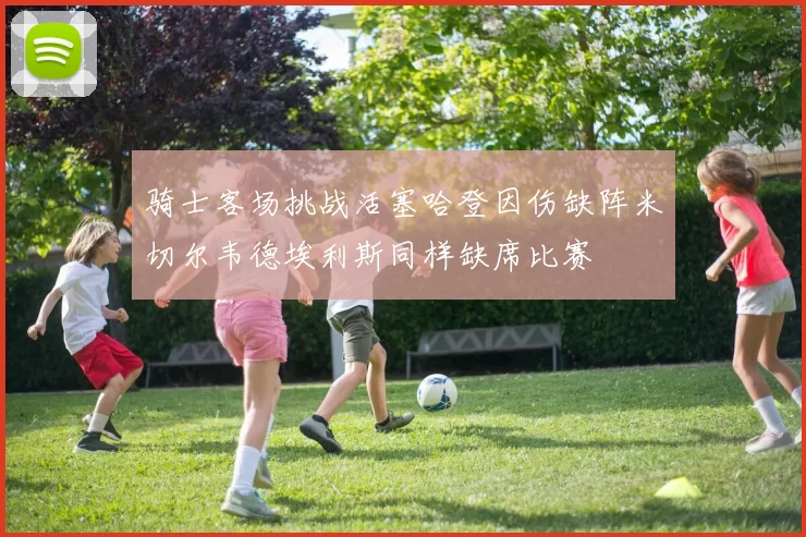 骑士客场挑战活塞哈登因伤缺阵米切尔韦德埃利斯同样缺席比赛