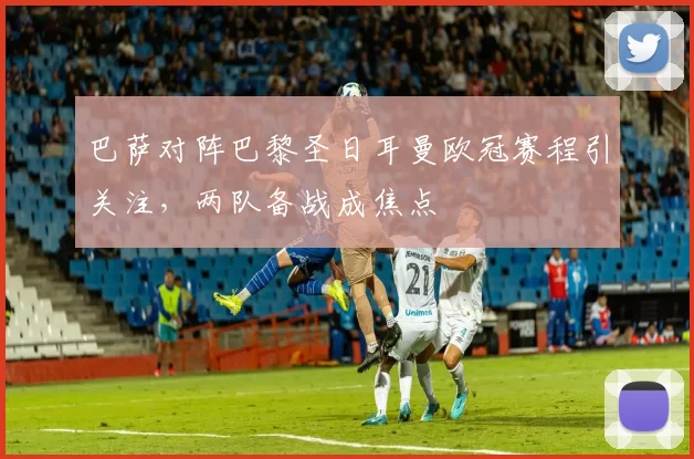 巴萨对阵巴黎圣日耳曼欧冠赛程引关注,两队备战成焦点