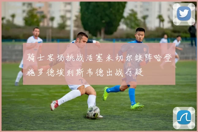 骑士客场挑战活塞米切尔缺阵哈登施罗德埃利斯韦德出战存疑