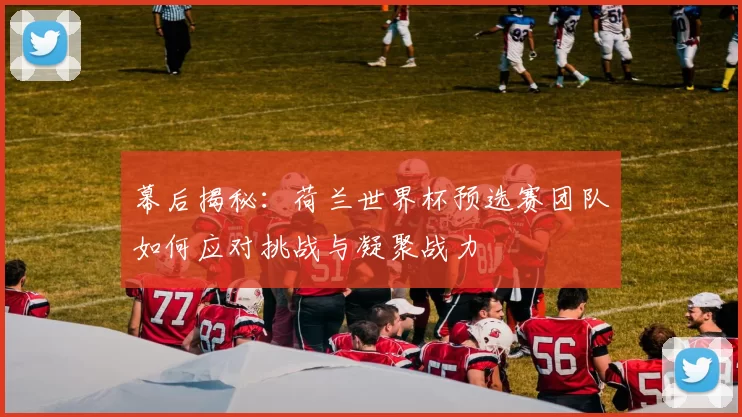 幕后揭秘:荷兰世界杯预选赛团队如何应对挑战与凝聚战力