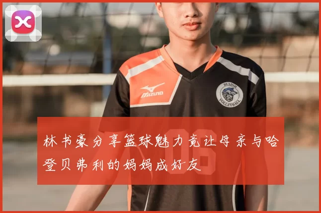 林书豪分享篮球魅力竟让母亲与哈登贝弗利的妈妈成好友
