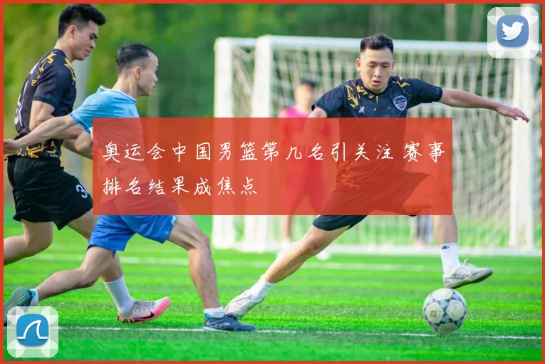 奥运会中国男篮第几名引关注 赛事排名结果成焦点