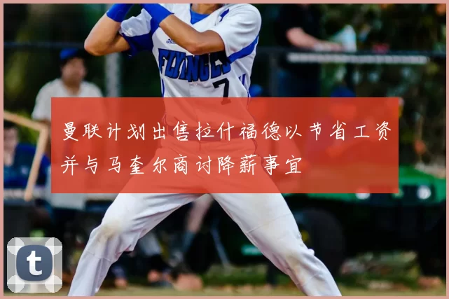 曼联计划出售拉什福德以节省工资并与马奎尔商讨降薪事宜