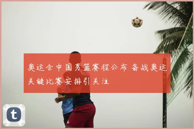 奥运会中国男篮赛程公布 备战奥运关键比赛安排引关注