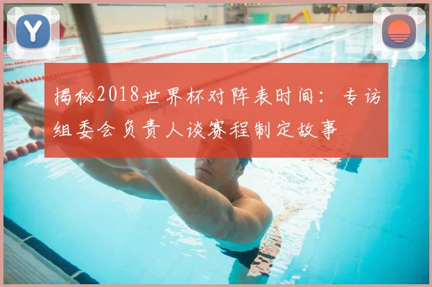 揭秘2018世界杯对阵表时间：专访组委会负责人谈赛程制定故事