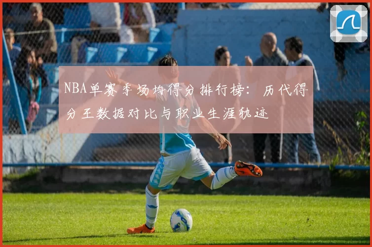 NBA单赛季场均得分排行榜：历代得分王数据对比与职业生涯轨迹