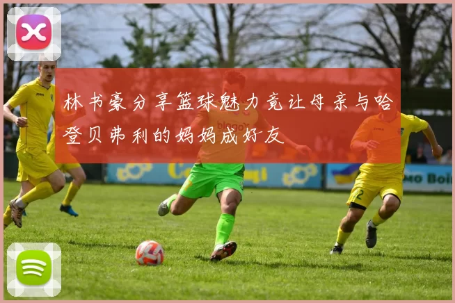林书豪分享篮球魅力竟让母亲与哈登贝弗利的妈妈成好友