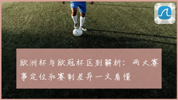 欧洲杯与欧冠杯区别解析:两大赛事定位和赛制差异一文看懂