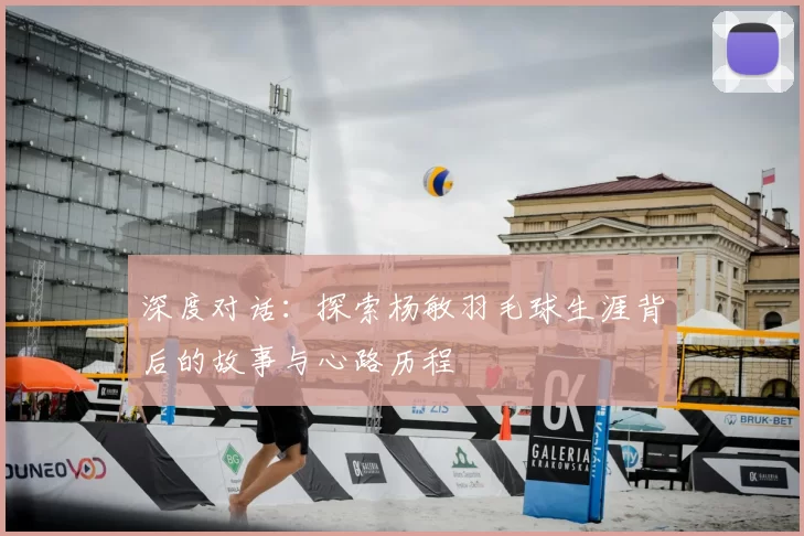深度对话:探索杨敏羽毛球生涯背后的故事与心路历程