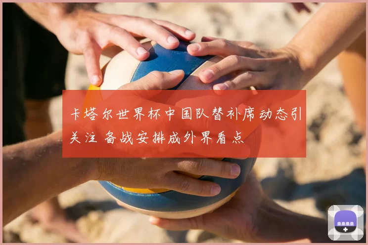 卡塔尔世界杯中国队替补席动态引关注 备战安排成外界看点