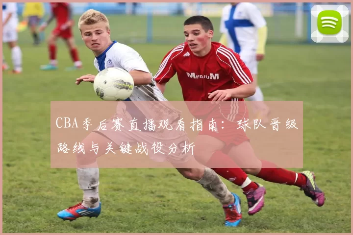 CBA季后赛直播观看指南：球队晋级路线与关键战役分析