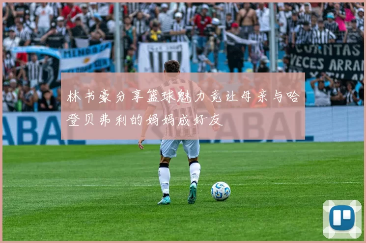 林书豪分享篮球魅力竟让母亲与哈登贝弗利的妈妈成好友