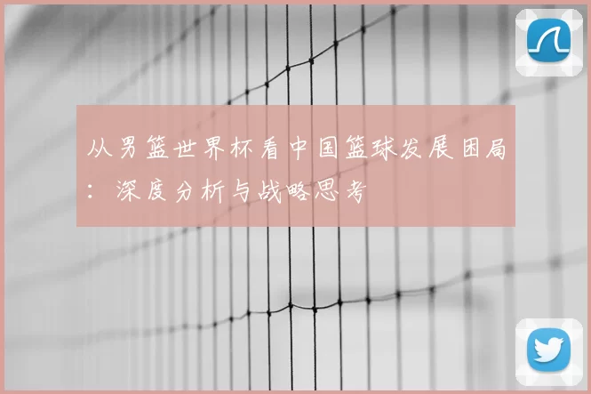 从男篮世界杯看中国篮球发展困局：深度分析与战略思考