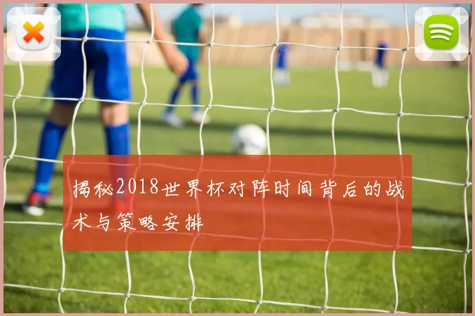 揭秘2018世界杯对阵时间背后的战术与策略安排