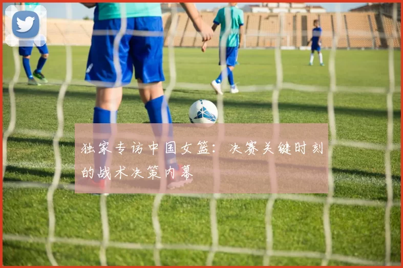 独家专访中国女篮:决赛关键时刻的战术决策内幕