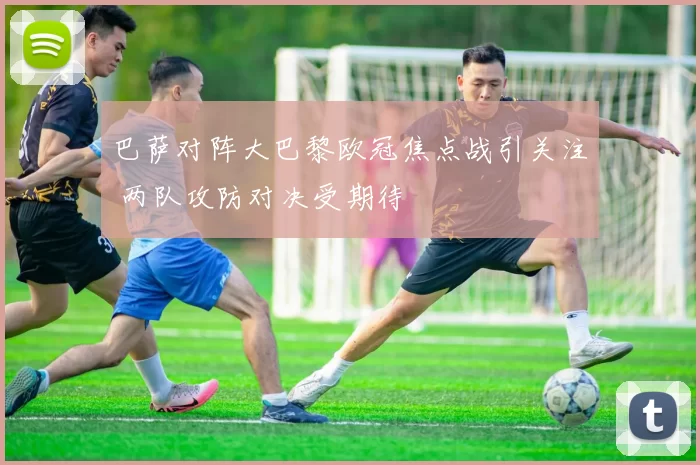 巴萨对阵大巴黎欧冠焦点战引关注 两队攻防对决受期待