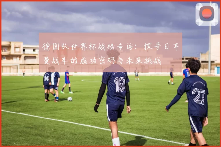 德国队世界杯战绩专访:探寻日耳曼战车的成功密码与未来挑战