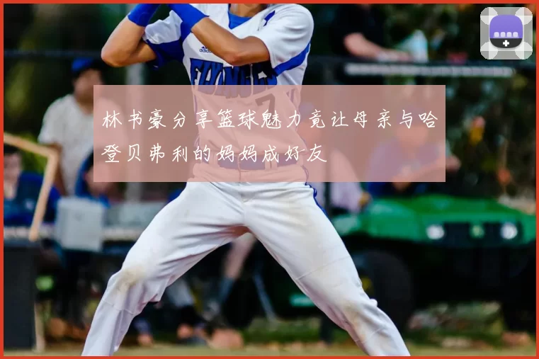 林书豪分享篮球魅力竟让母亲与哈登贝弗利的妈妈成好友