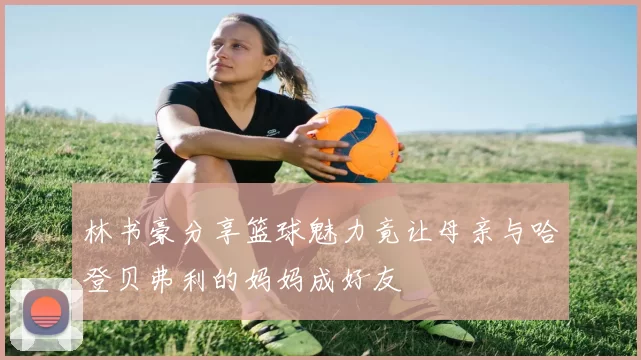 林书豪分享篮球魅力竟让母亲与哈登贝弗利的妈妈成好友