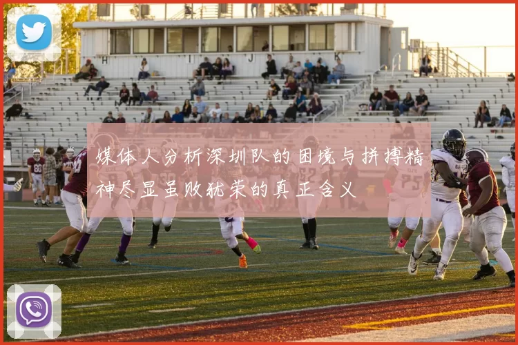媒体人分析深圳队的困境与拼搏精神尽显虽败犹荣的真正含义