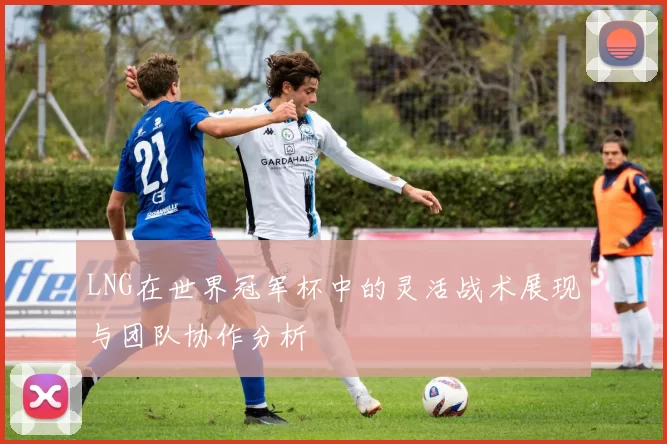 LNG在世界冠军杯中的灵活战术展现与团队协作分析