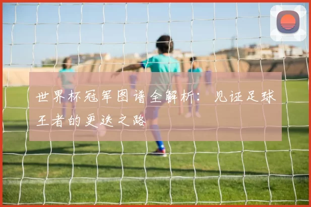 世界杯冠军图谱全解析:见证足球王者的更迭之路
