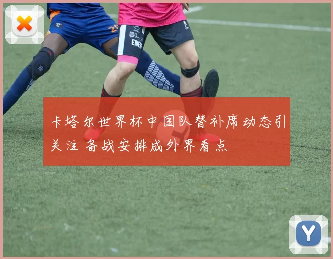 卡塔尔世界杯中国队替补席动态引关注 备战安排成外界看点