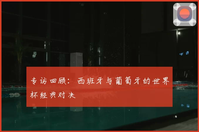专访回顾：西班牙与葡萄牙的世界杯经典对决