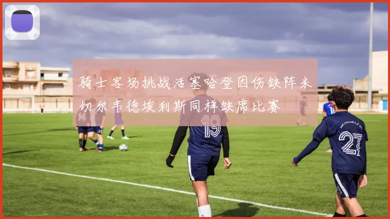 骑士客场挑战活塞哈登因伤缺阵米切尔韦德埃利斯同样缺席比赛