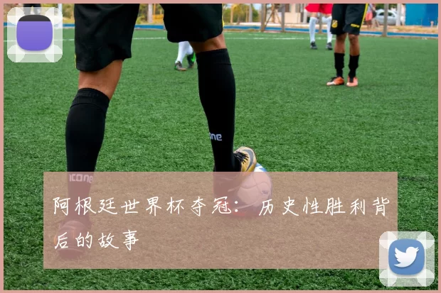 阿根廷世界杯夺冠：历史性胜利背后的故事