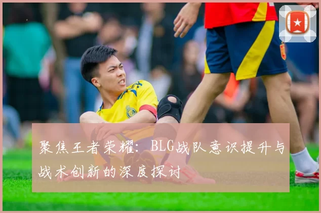 聚焦王者荣耀：BLG战队意识提升与战术创新的深度探讨