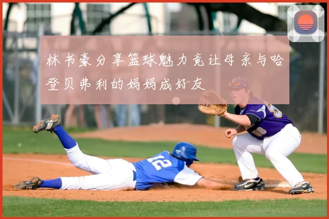 林书豪分享篮球魅力竟让母亲与哈登贝弗利的妈妈成好友