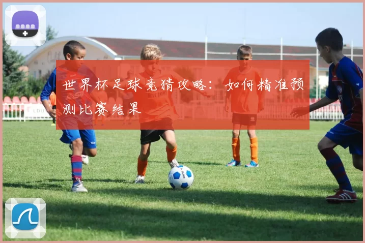 世界杯足球竞猜攻略:如何精准预测比赛结果